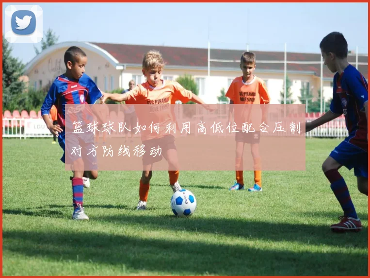篮球球队如何利用高低位配合压制对方防线移动