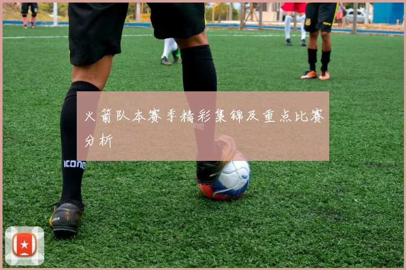 火箭队本赛季精彩集锦及重点比赛分析