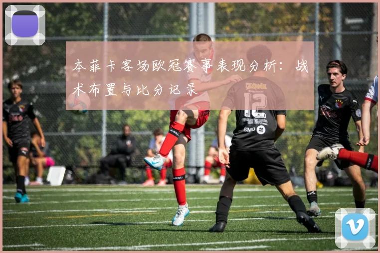 本菲卡客场欧冠赛事表现分析：战术布置与比分记录