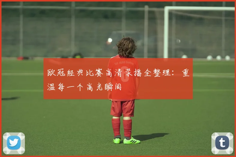 欧冠经典比赛高清录播全整理：重温每一个高光瞬间