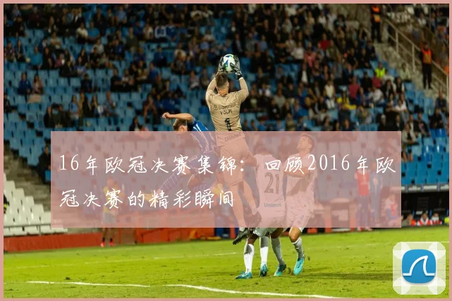 16年欧冠决赛集锦：回顾2016年欧冠决赛的精彩瞬间