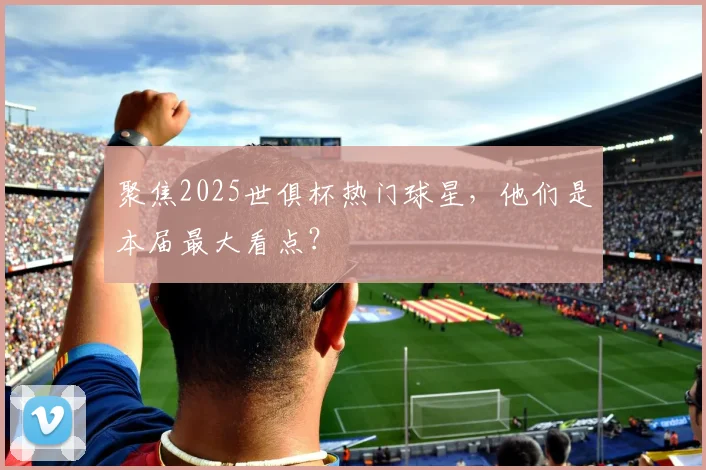 聚焦2025世俱杯热门球星，他们是本届最大看点？