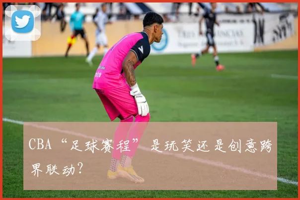CBA“足球赛程”是玩笑还是创意跨界联动？